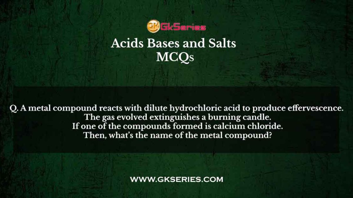 Q. A metal compound reacts with dilute hydrochloric acid to produce effervescence. The gas evolved extinguishes a burning candle. If one of the compounds formed is calcium chloride. Then, what’s the name of the metal compound?