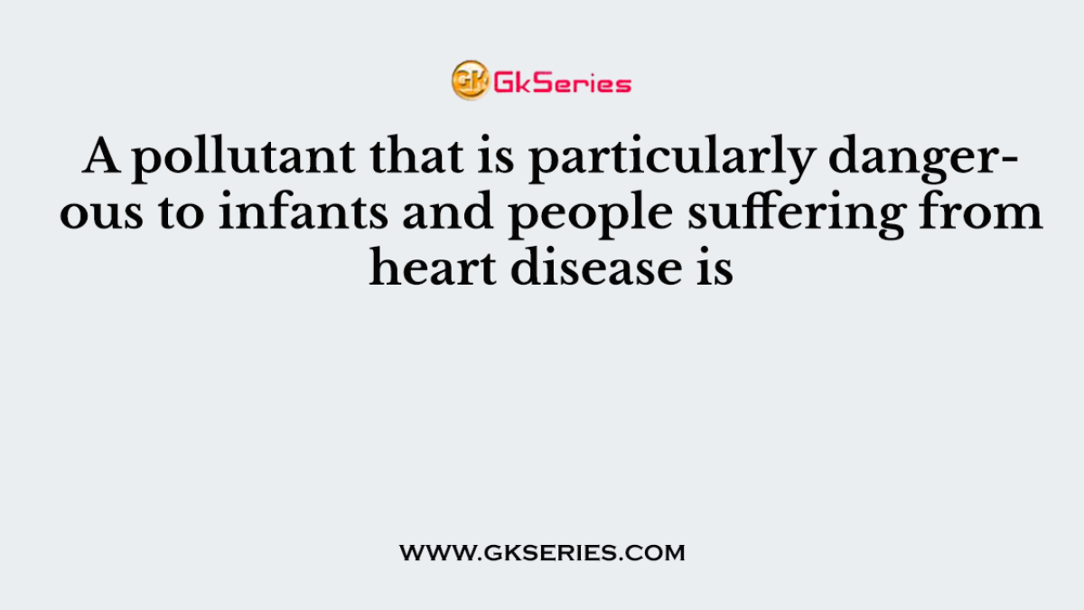 A pollutant that is particularly dangerous to infants and people suffering from heart disease is