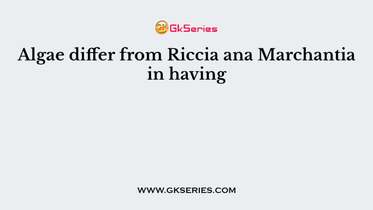 Algae differ from Riccia ana Marchantia in having