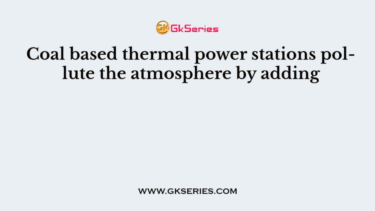 Coal based thermal power stations pollute the atmosphere by adding