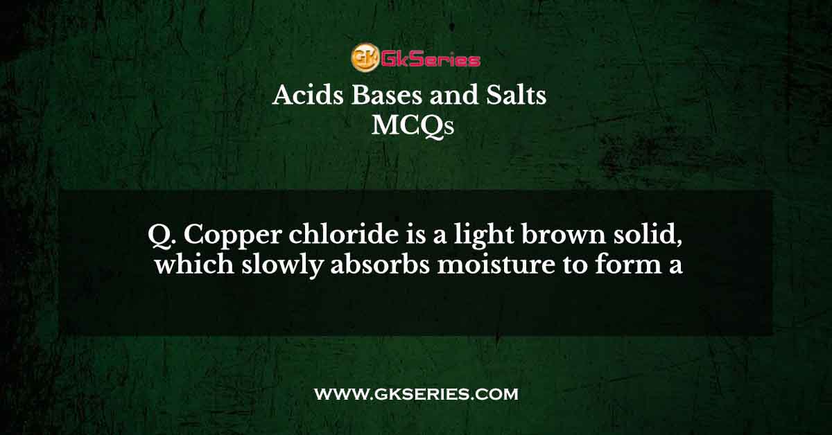 Q. Copper chloride is a light brown solid, which slowly absorbs moisture to form a