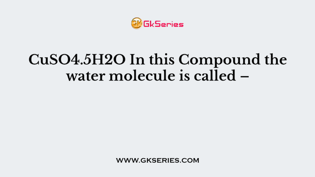CuSO4.5H2O In this Compound the water molecule is called –