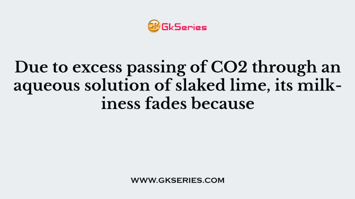 Due to excess passing of CO2 through an aqueous solution of slaked lime, its milkiness fades because