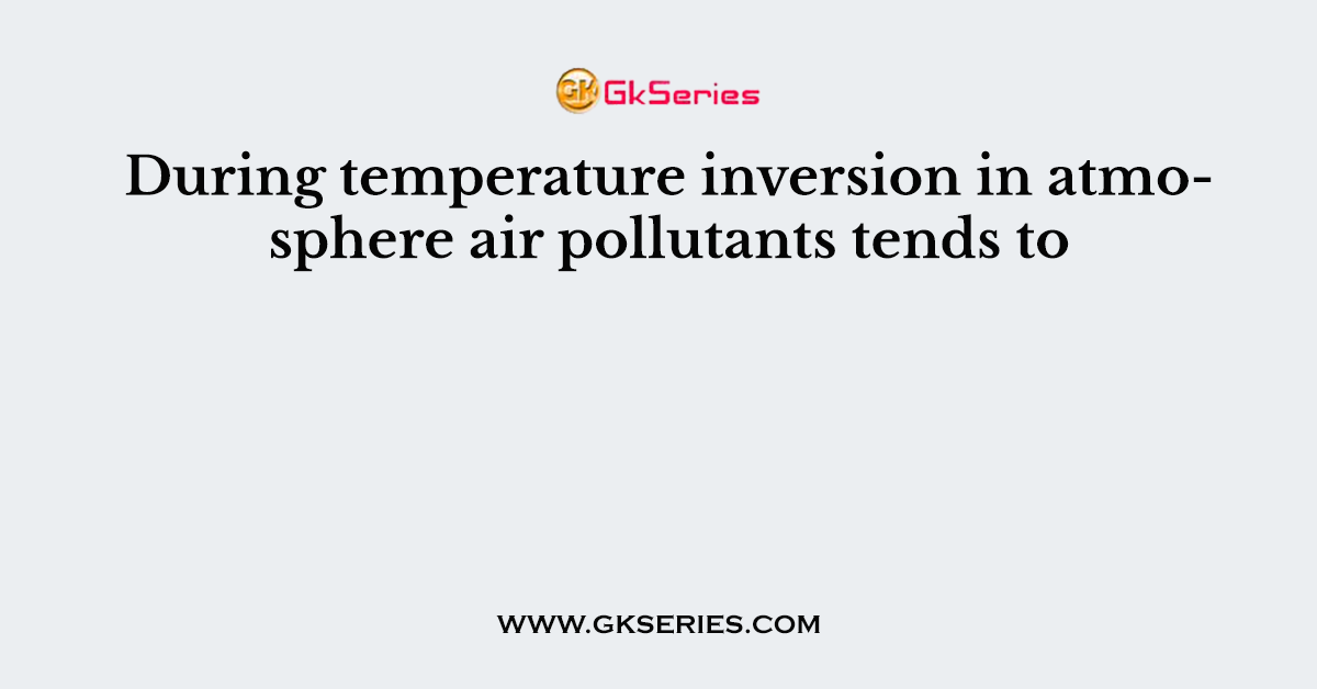 During temperature inversion in atmosphere air pollutants tends to