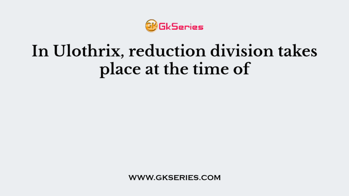 In Ulothrix, reduction division takes place at the time of