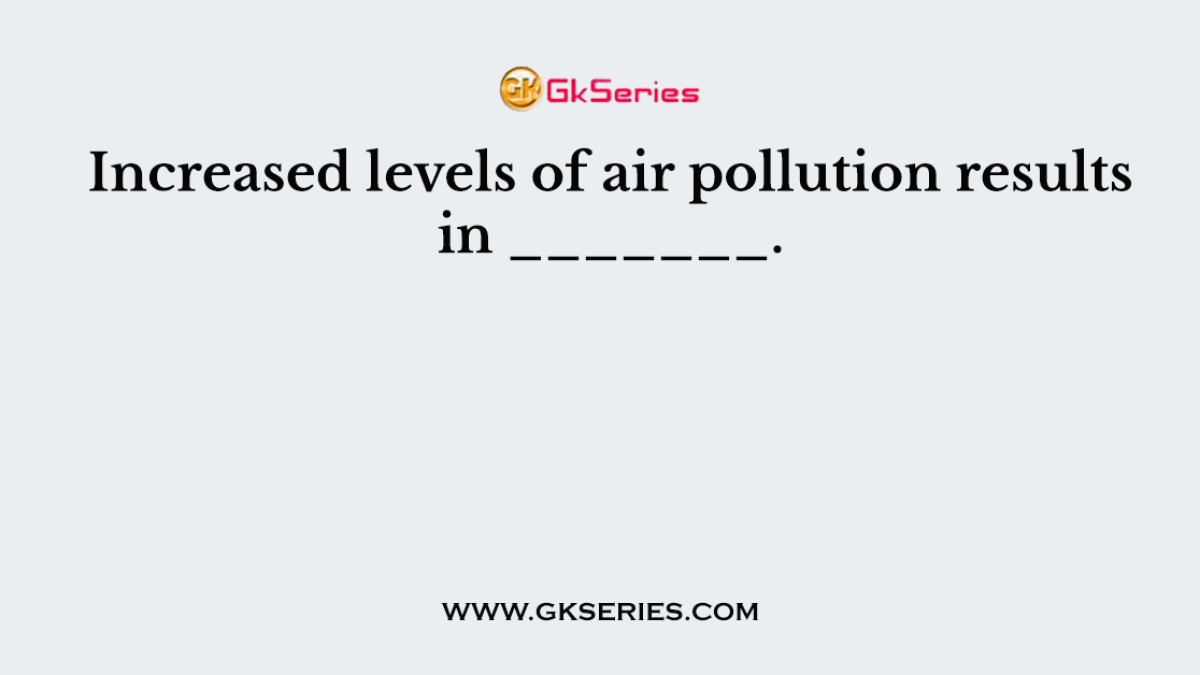 Increased levels of air pollution results in _______.