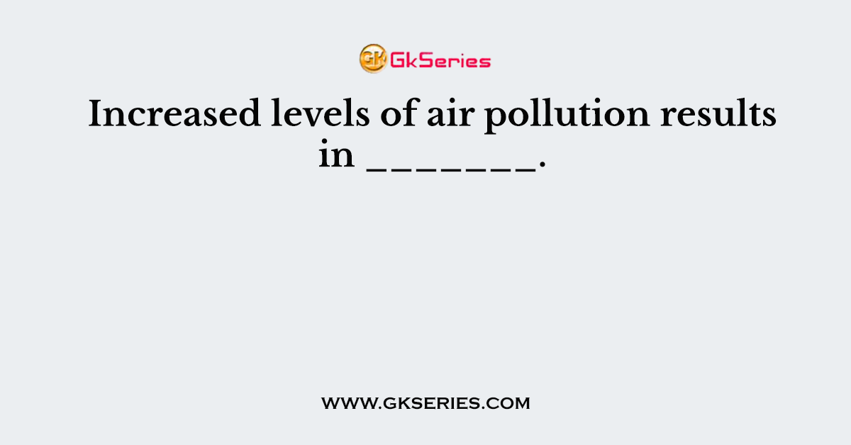 Increased levels of air pollution results in _______.