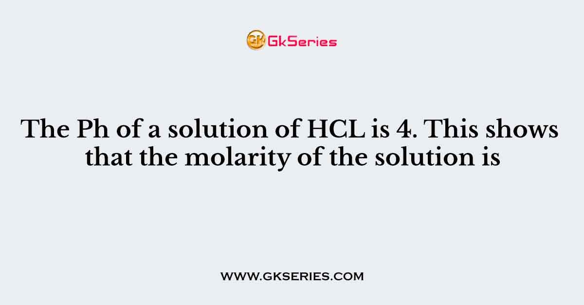 The Ph of a solution of HCL is 4. This shows that the molarity of the solution is