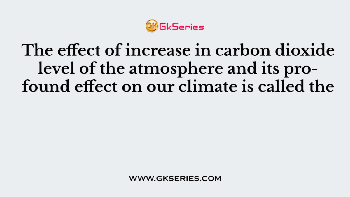 The effect of increase in carbon dioxide level of the atmosphere and its profound effect on our climate is called the