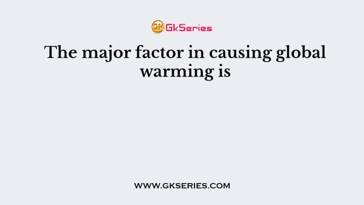 The major factor in causing global warming is