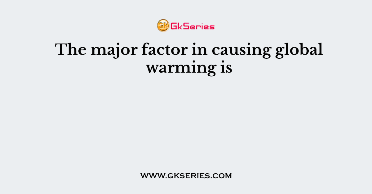The major factor in causing global warming is