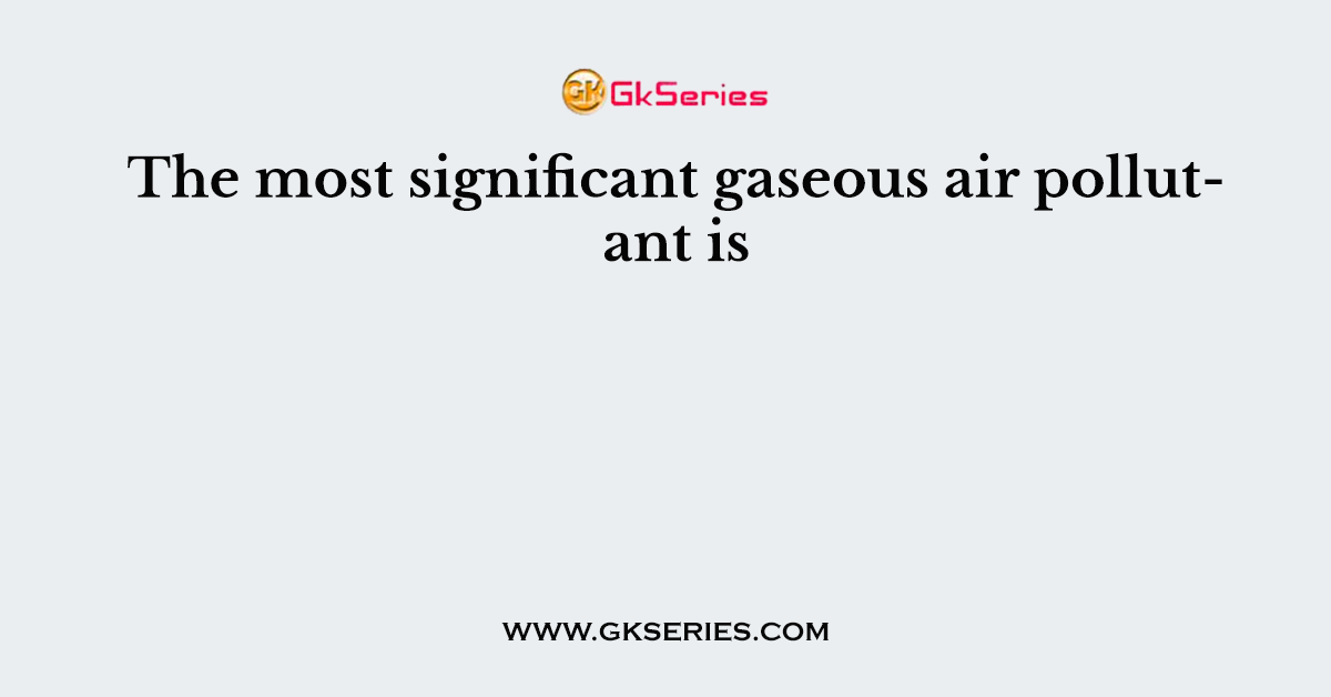 The most significant gaseous air pollutant is