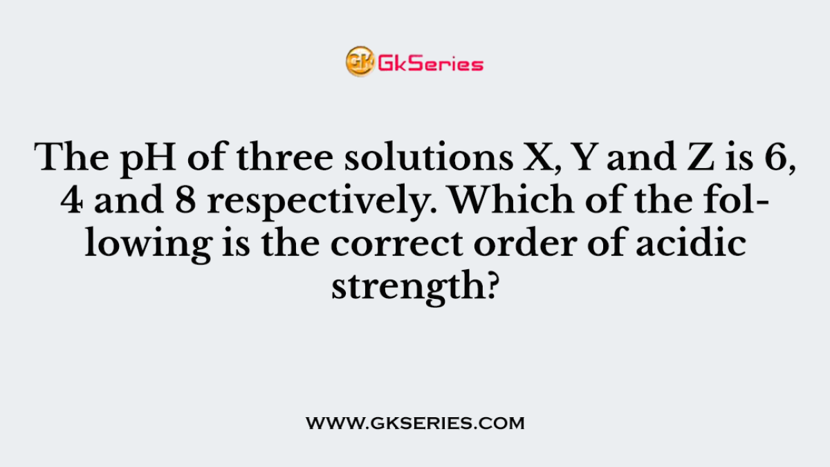 The pH of three solutions X, Y and Z is 6, 4 and 8 respectively. Which of the following is the correct order of acidic strength?