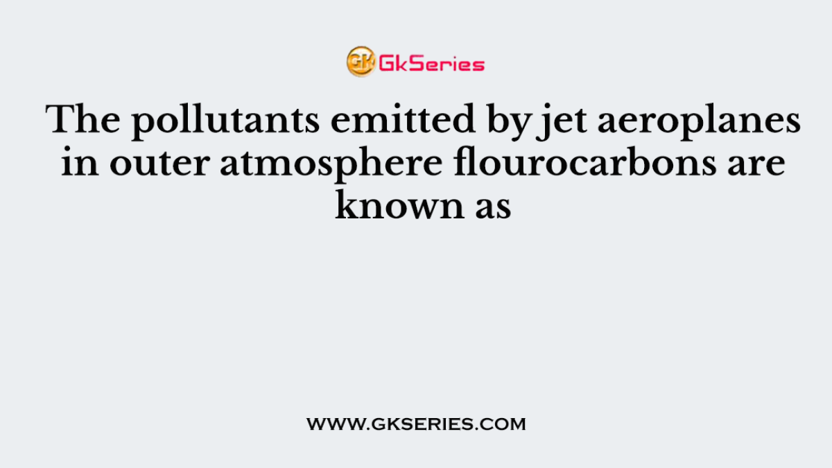 The pollutants emitted by jet aeroplanes in outer atmosphere flourocarbons are known as
