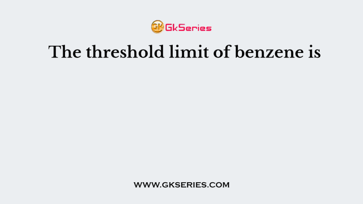 The threshold limit of benzene is