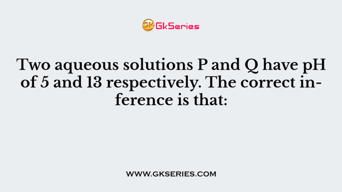 Two aqueous solutions P and Q have pH of 5 and 13 respectively. The correct inference is that: