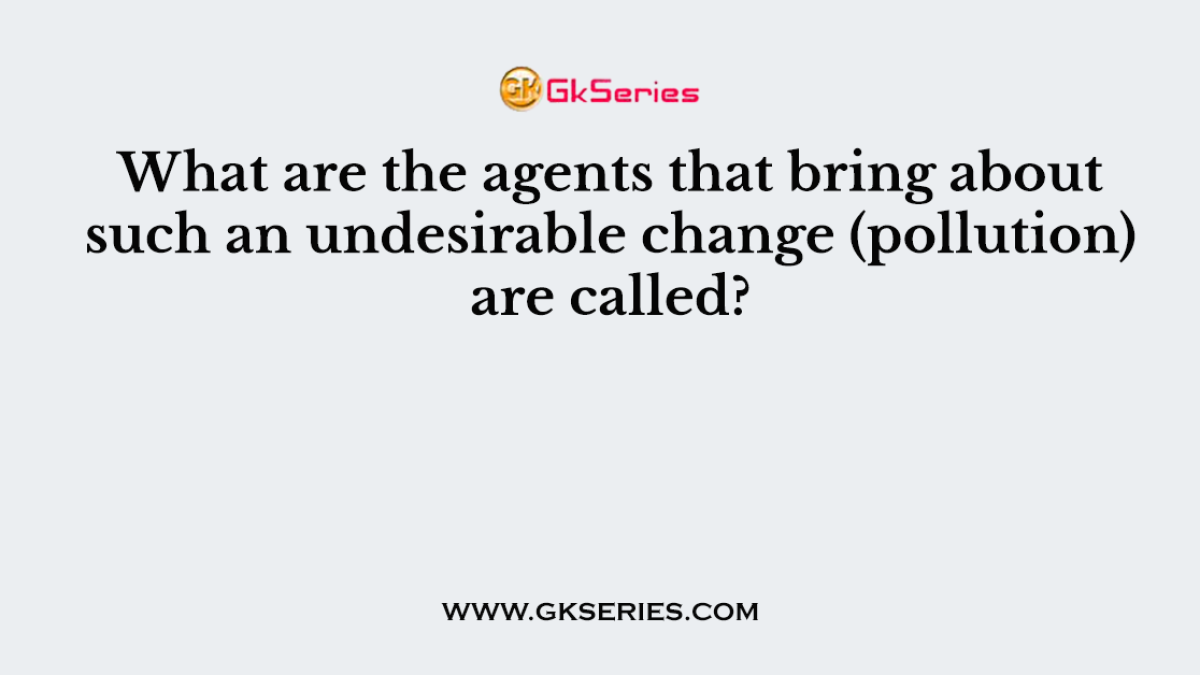 What are the agents that bring about such an undesirable change (pollution) are called?