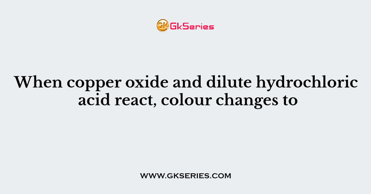 When copper oxide and dilute hydrochloric acid react, colour changes to
