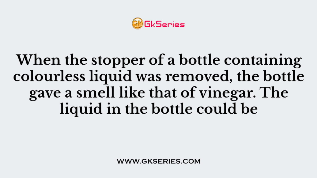 When the stopper of a bottle containing colourless liquid was removed, the bottle gave a smell like that of vinegar. The liquid in the bottle could be