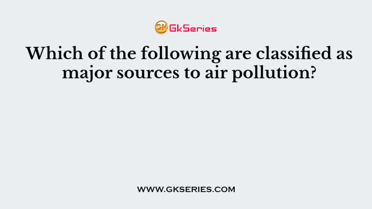 Which of the following are classified as major sources to air pollution?