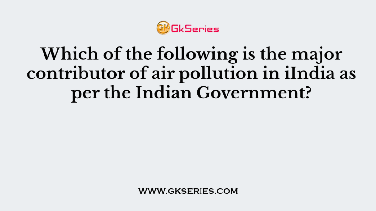 Which of the following is the major contributor of air pollution in iIndia as per the Indian Government?