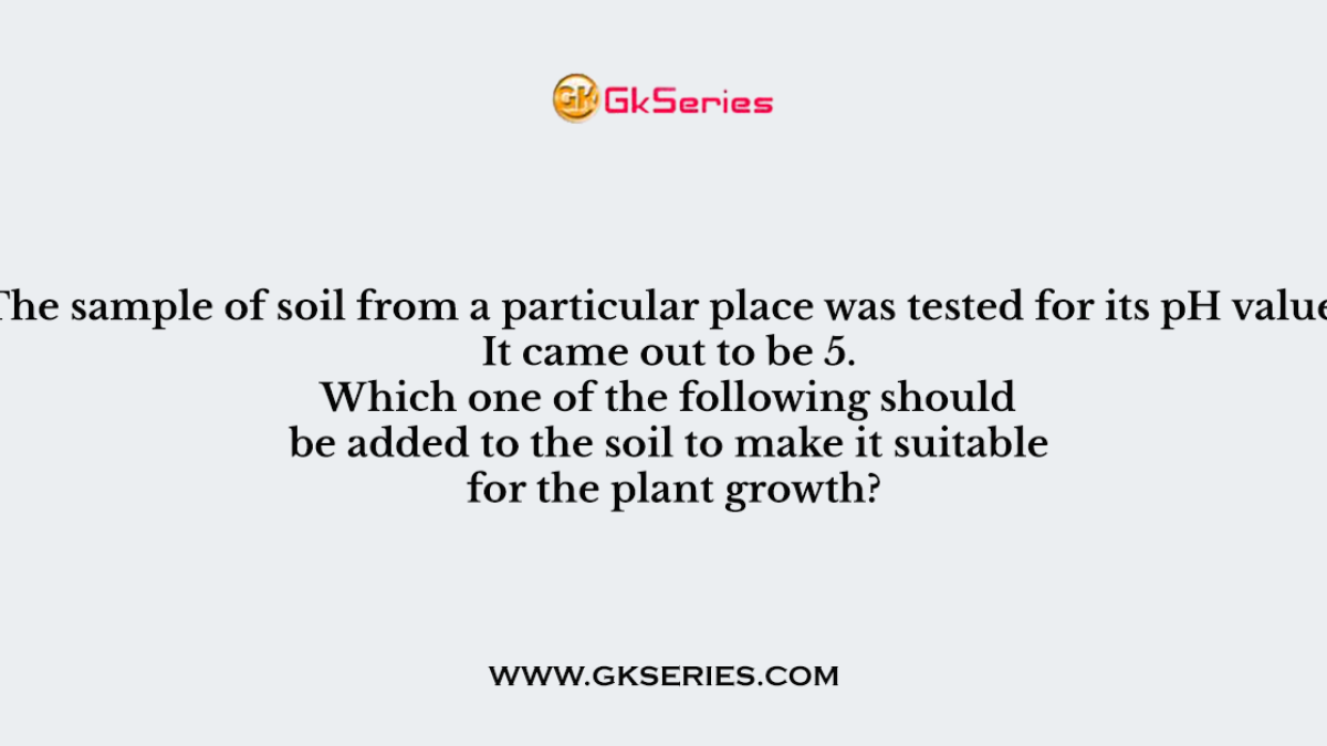 Q. The sample of soil from a particular place was tested for its pH value. It came out to be 5. Which one of the following should be added to the soil to make it suitable for the plant growth?