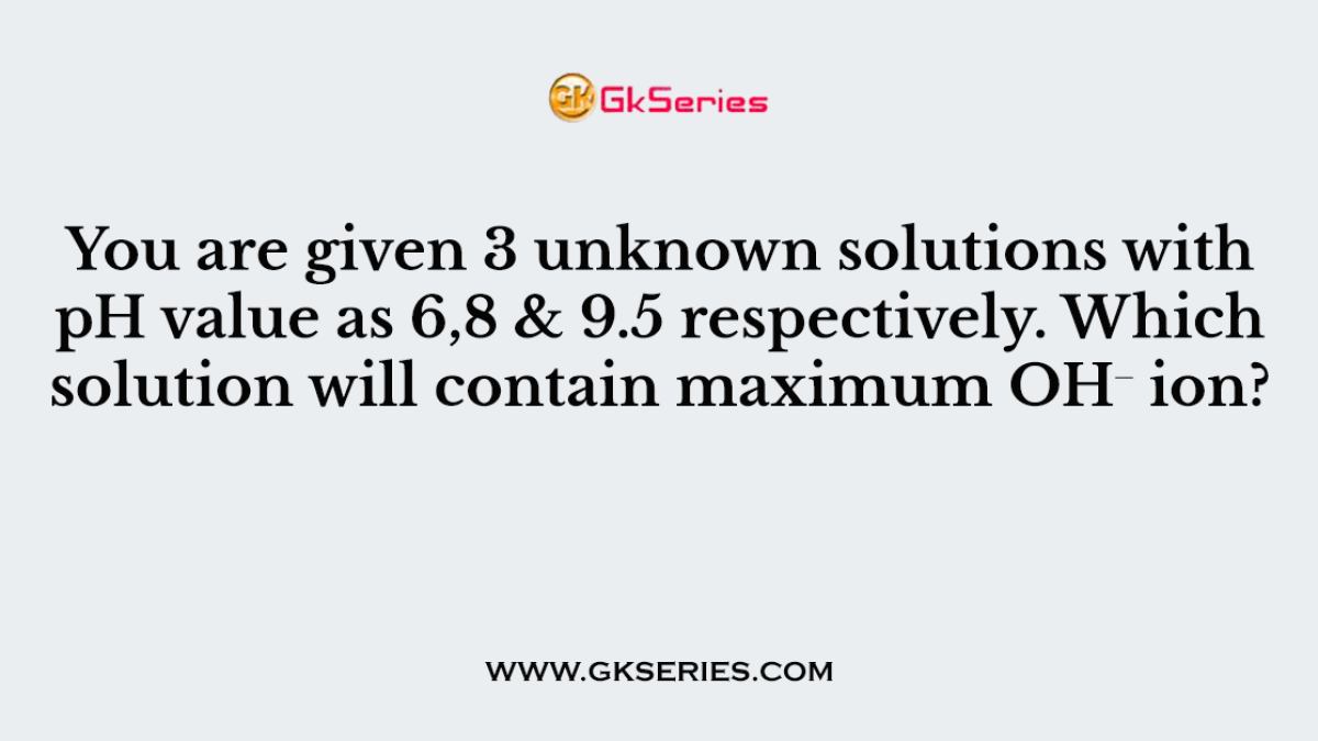 You are given 3 unknown solutions with pH value as 6,8 & 9.5 respectively. Which solution will contain maximum OH⁻ ion?