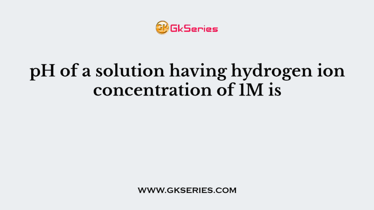 pH of a solution having hydrogen ion concentration of 1M is