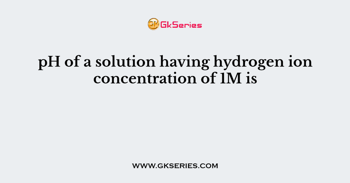 pH of a solution having hydrogen ion concentration of 1M is