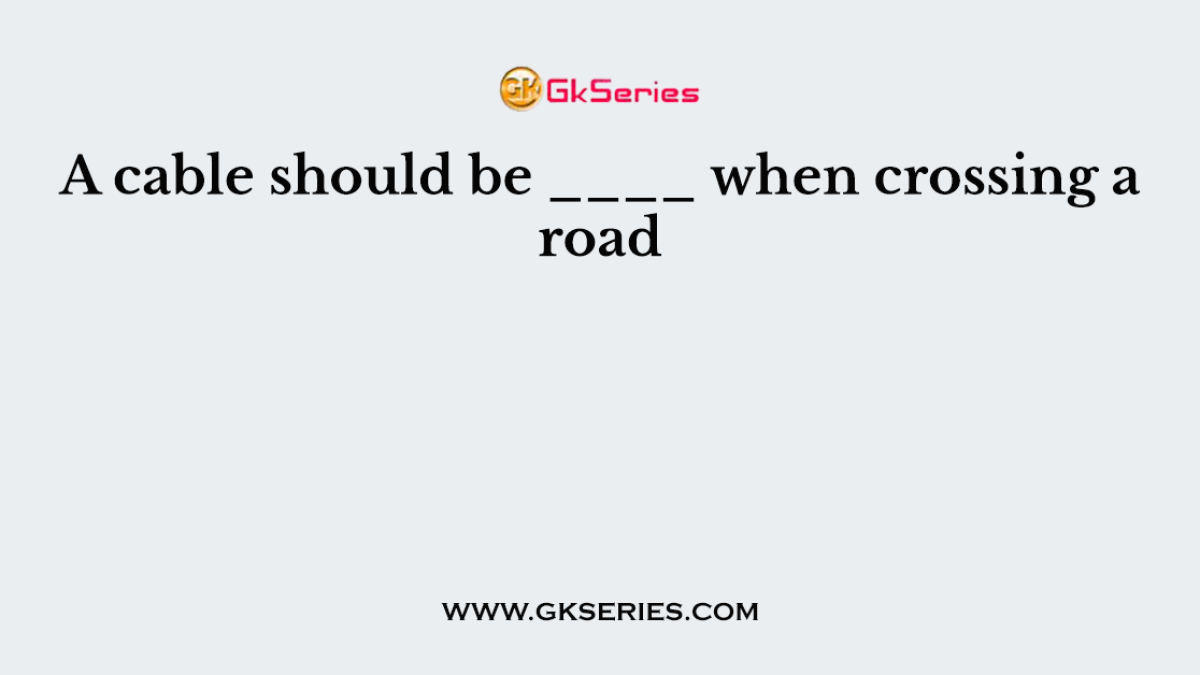 A cable should be ____ when crossing a road