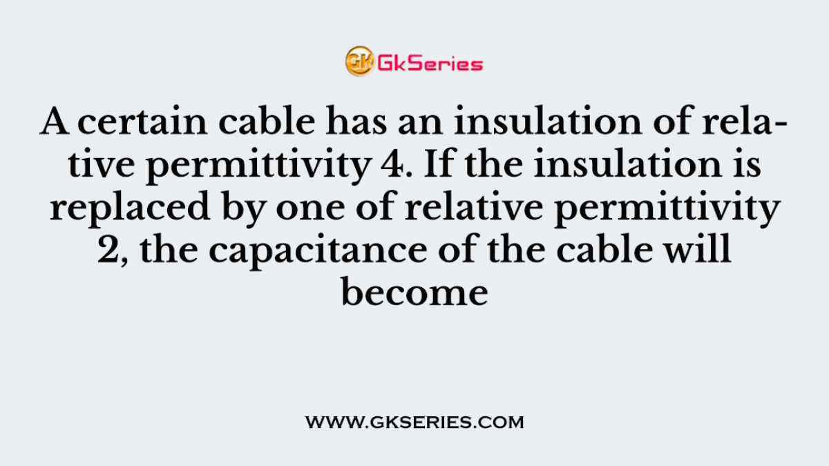 A certain cable has an insulation of relative permittivity 4. If the insulation is replaced by one of relative permittivity 2, the capacitance of the cable will become