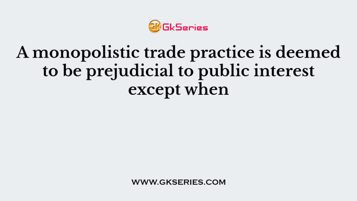 A monopolistic trade practice is deemed to be prejudicial to public interest except when