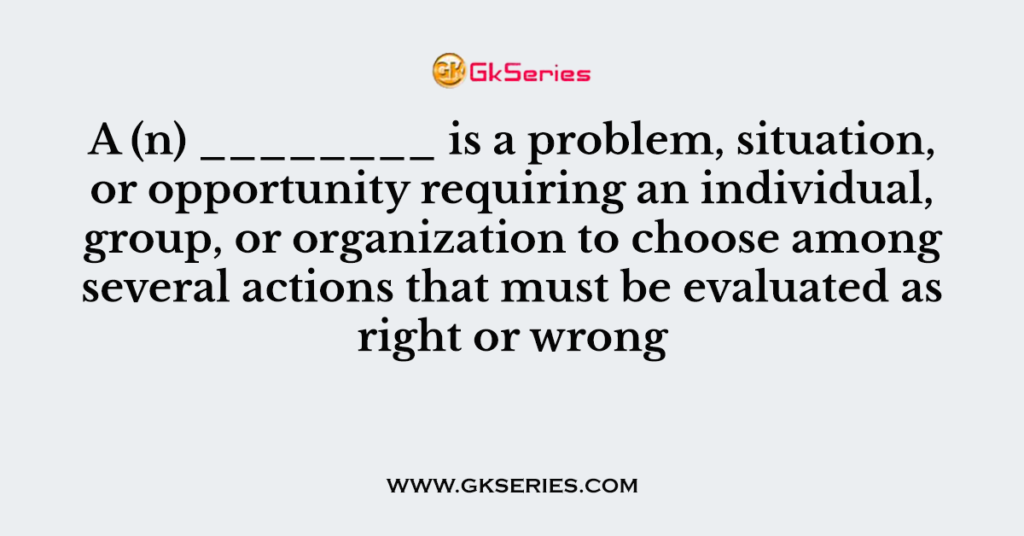 A (n) ________ is a problem, situation, or opportunity requiring an individual, group, or organization to choose among several actions that must be evaluated as right or wrong