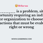 A (n) ________ is a problem, situation, or opportunity requiring an individual, group, or organization to choose among several actions that must be evaluated as right or wrong