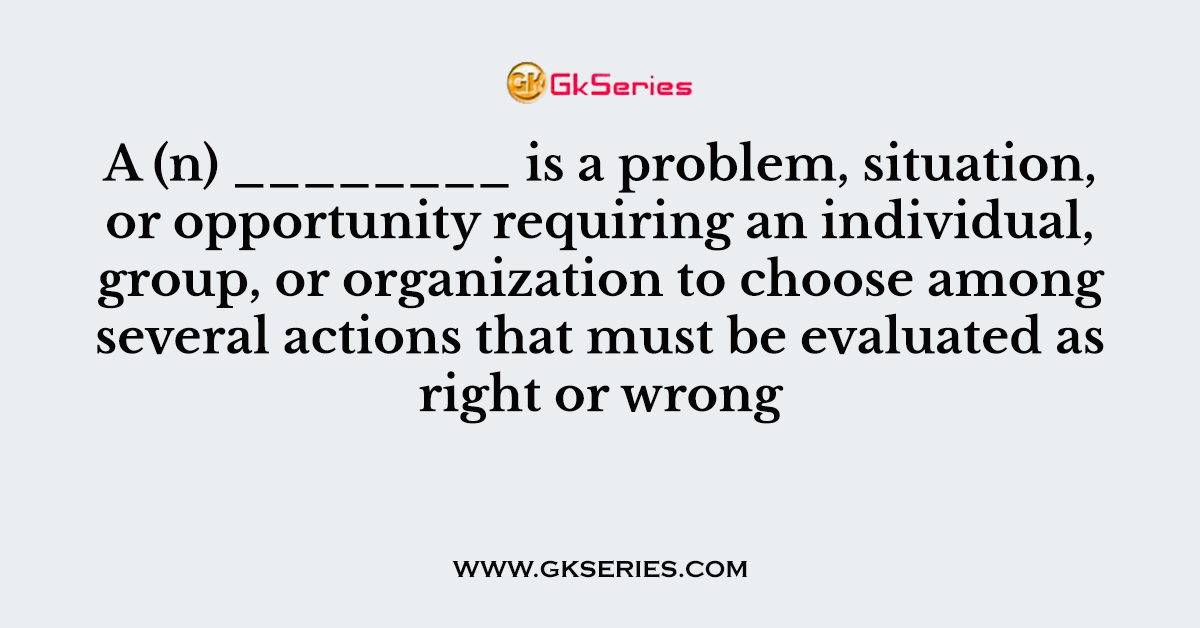 A (n) ________ is a problem, situation, or opportunity requiring an individual, group, or organization to choose among several actions that must be evaluated as right or wrong