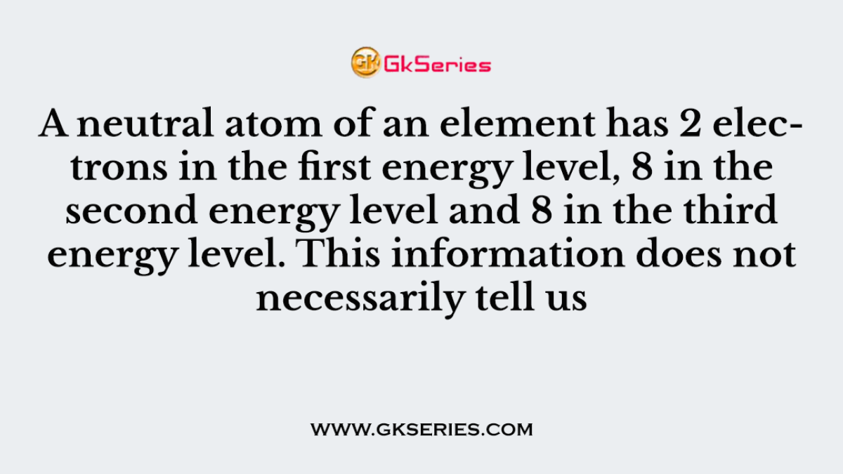A neutral atom of an element has 2 electrons in the first energy level, 8 in the second energy level and 8 in the third energy level. This information does not necessarily tell us