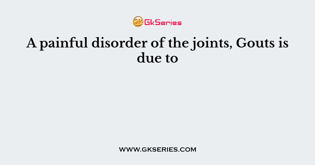 A painful disorder of the joints, Gouts is due to