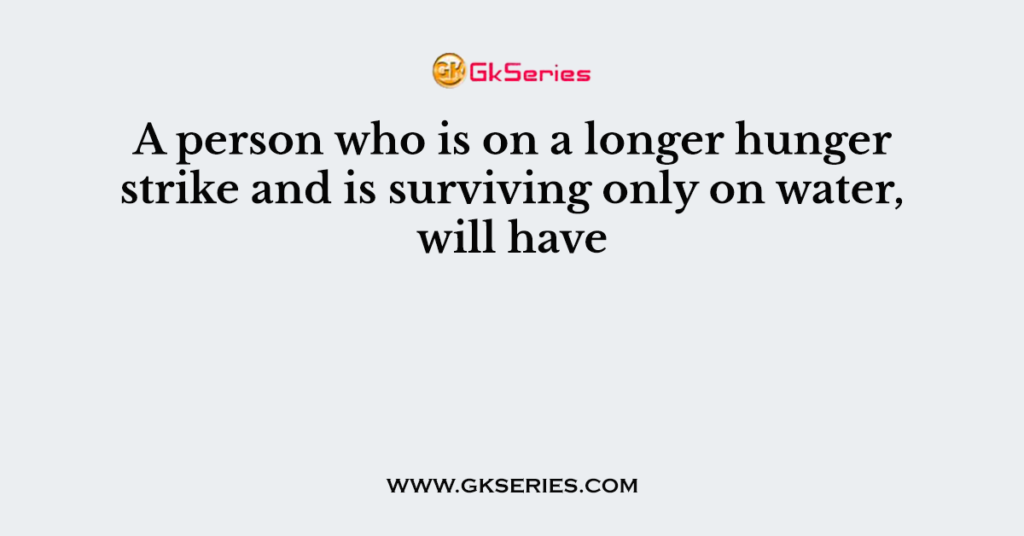 A person who is on a longer hunger strike and is surviving only on water, will have