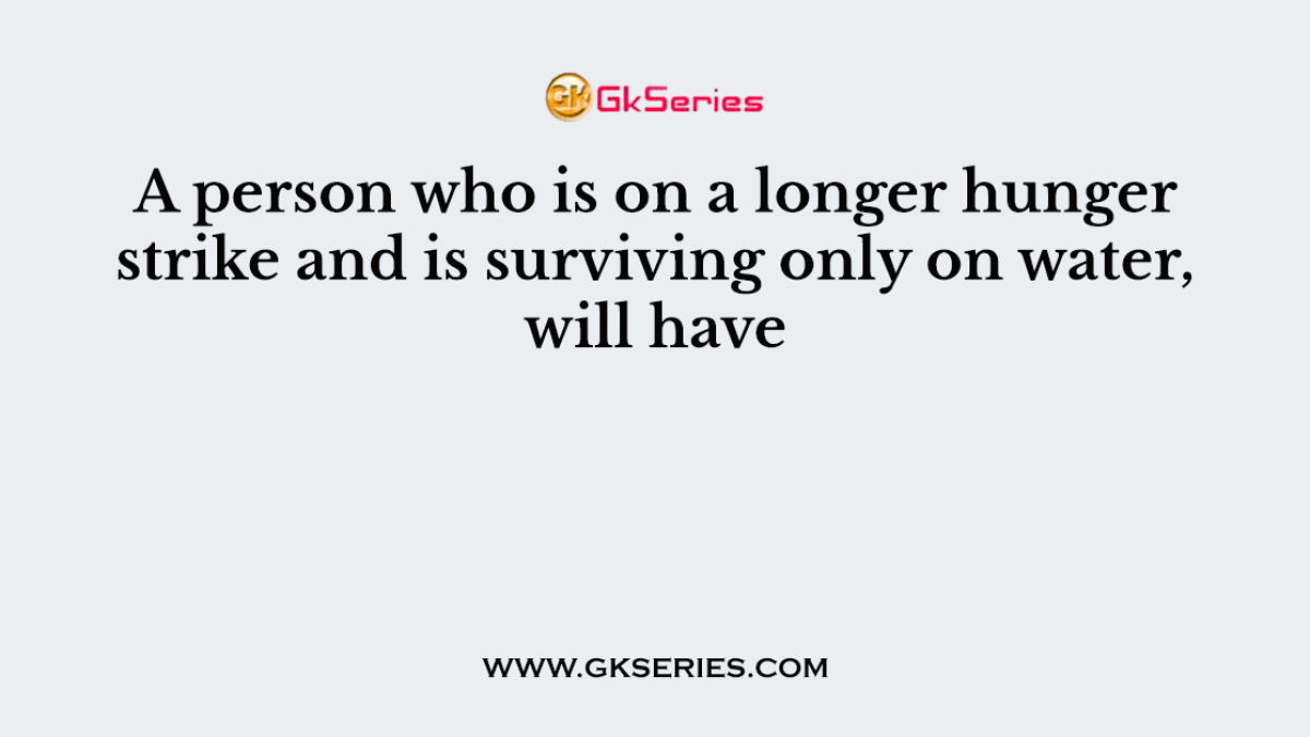 A person who is on a longer hunger strike and is surviving only on water, will have