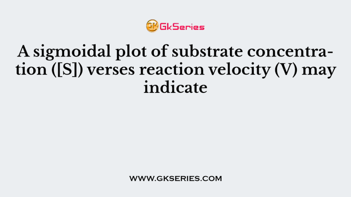 A sigmoidal plot of substrate concentration ([S]) verses reaction velocity (V) may indicate
