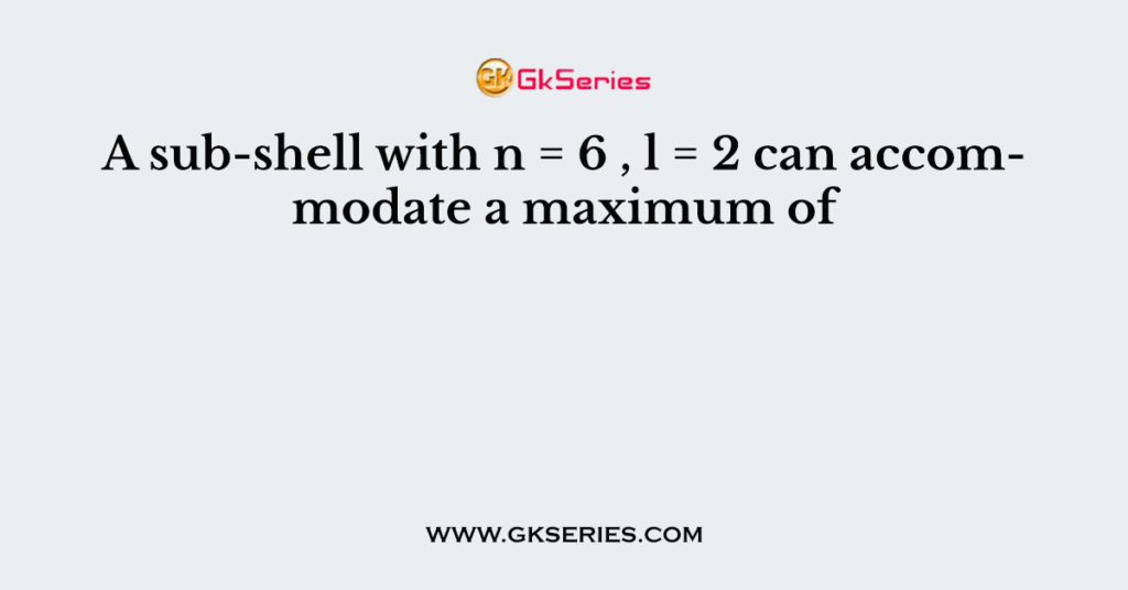 A sub-shell with n = 6 , l = 2 can accommodate a maximum of