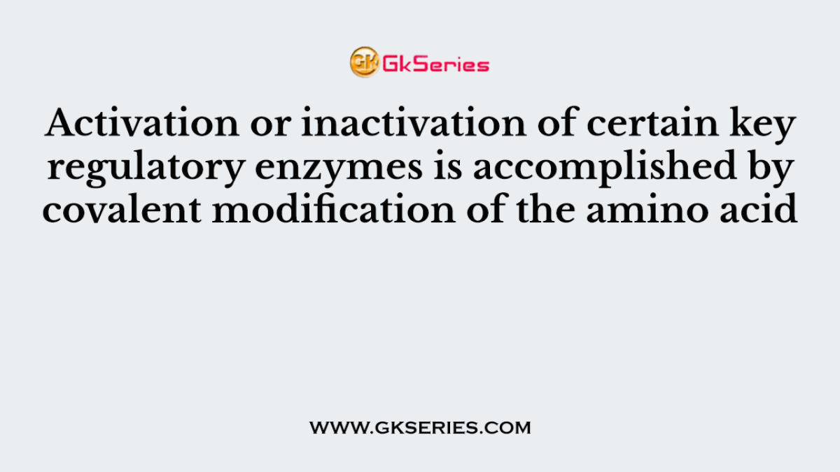 Activation or inactivation of certain key regulatory enzymes is accomplished by covalent modification of the amino acid