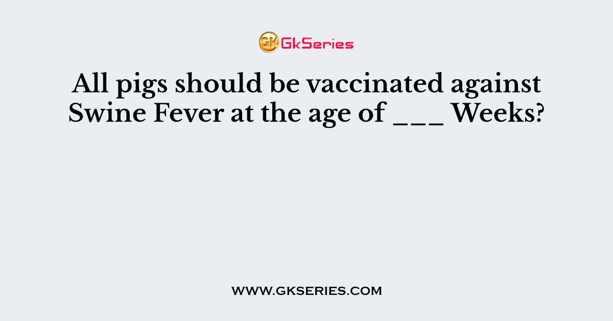 All pigs should be vaccinated against Swine Fever at the age of ___ Weeks?