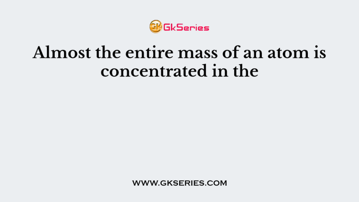 Almost the entire mass of an atom is concentrated in the