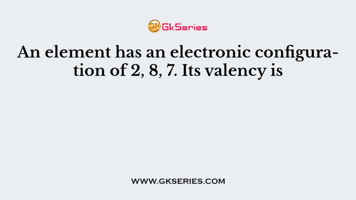 An element has an electronic configuration of 2, 8, 7. Its valency is