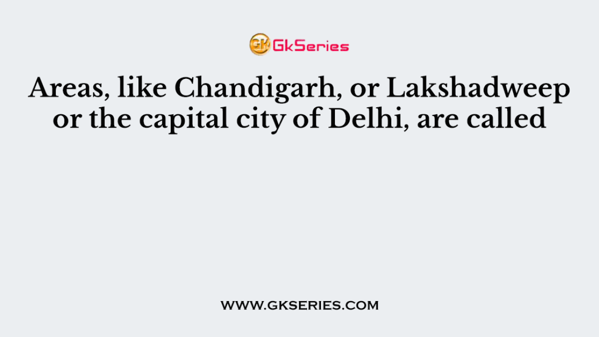 Areas, like Chandigarh, or Lakshadweep or the capital city of Delhi, are called
