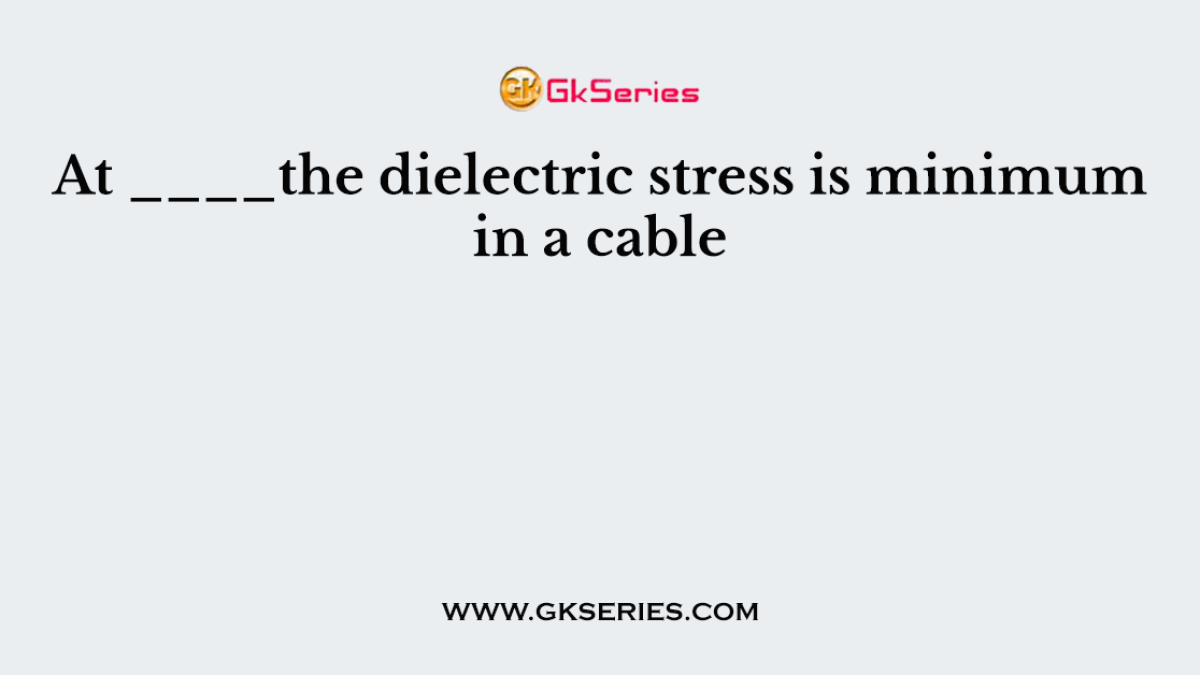 At ____the dielectric stress is minimum in a cable