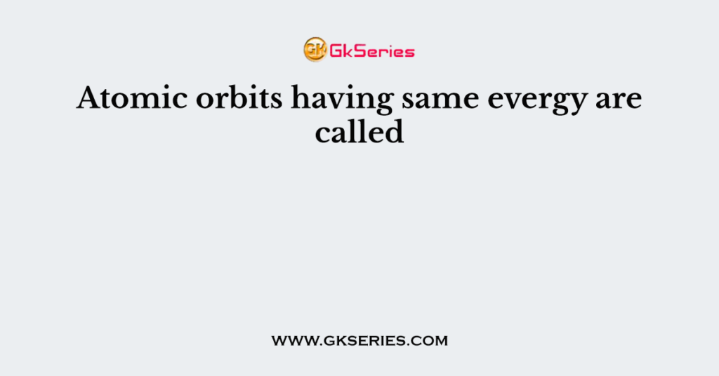 Atomic orbits having same evergy are called