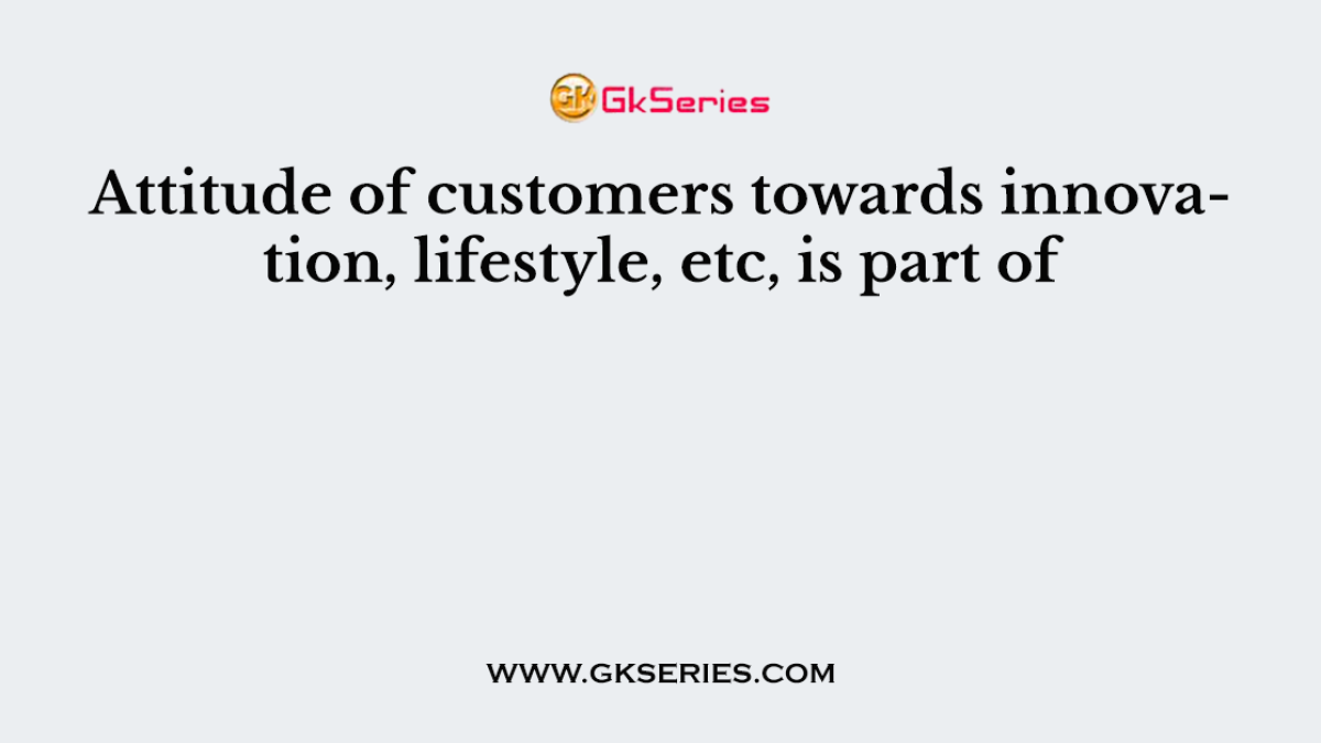 Attitude of customers towards innovation, lifestyle, etc, is part of