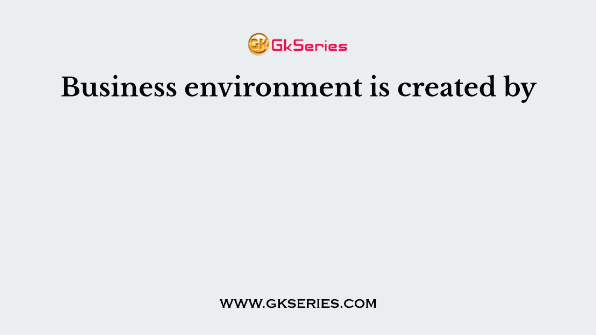 Business environment is created by